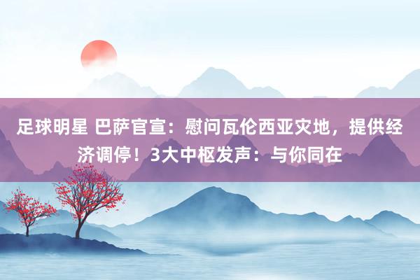 足球明星 巴萨官宣：慰问瓦伦西亚灾地，提供经济调停！3大中枢发声：与你同在