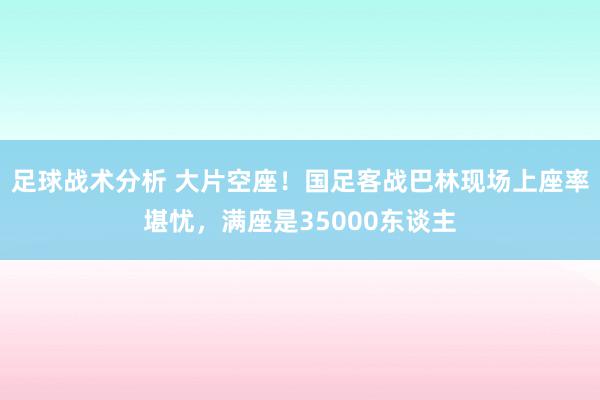 足球战术分析 大片空座！国足客战巴林现场上座率堪忧，满座是35000东谈主