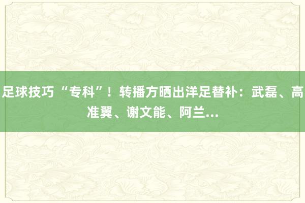 足球技巧 “专科”！转播方晒出洋足替补：武磊、高准翼、谢文能、阿兰...