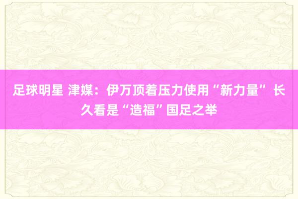 足球明星 津媒：伊万顶着压力使用“新力量” 长久看是“造福”国足之举