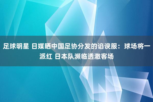 足球明星 日媒晒中国足协分发的谄谀服：球场将一派红 日本队濒临透澈客场