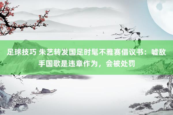 足球技巧 朱艺转发国足时髦不雅赛倡议书：嘘敌手国歌是违章作为，会被处罚