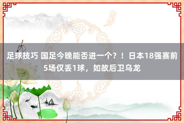 足球技巧 国足今晚能否进一个？！日本18强赛前5场仅丢1球，如故后卫乌龙