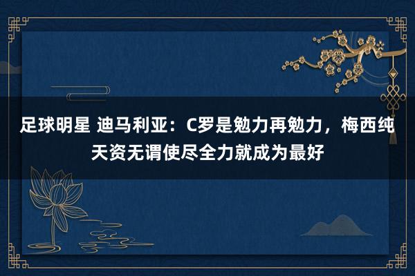 足球明星 迪马利亚：C罗是勉力再勉力，梅西纯天资无谓使尽全力就成为最好