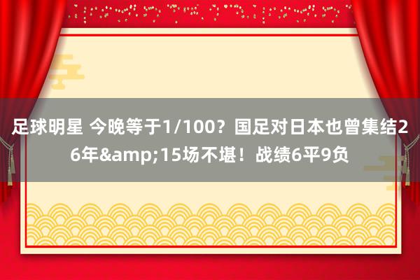 足球明星 今晚等于1/100？国足对日本也曾集结26年&15场不堪！战绩6平9负