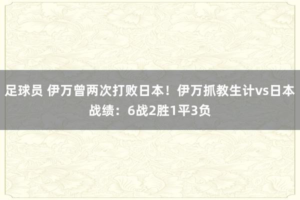 足球员 伊万曾两次打败日本！伊万抓教生计vs日本战绩：6战2胜1平3负