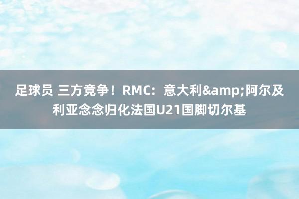 足球员 三方竞争！RMC：意大利&阿尔及利亚念念归化法国U21国脚切尔基