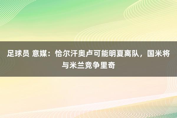 足球员 意媒：恰尔汗奥卢可能明夏离队，国米将与米兰竞争里奇