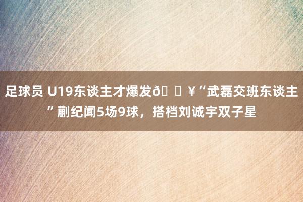 足球员 U19东谈主才爆发🔥“武磊交班东谈主”蒯纪闻5场9球，搭档刘诚宇双子星