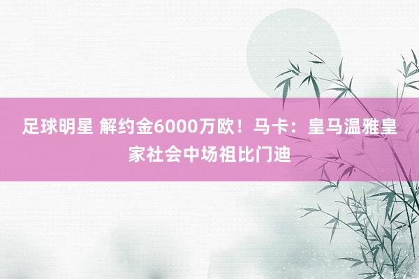 足球明星 解约金6000万欧！马卡：皇马温雅皇家社会中场祖比门迪