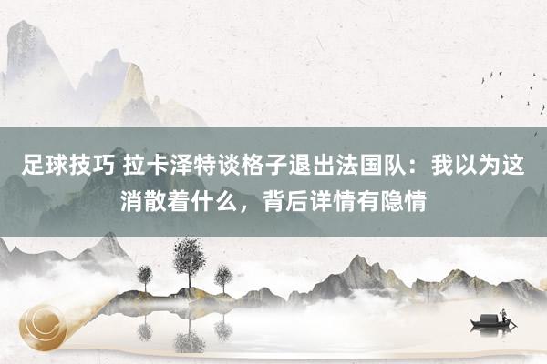 足球技巧 拉卡泽特谈格子退出法国队：我以为这消散着什么，背后详情有隐情