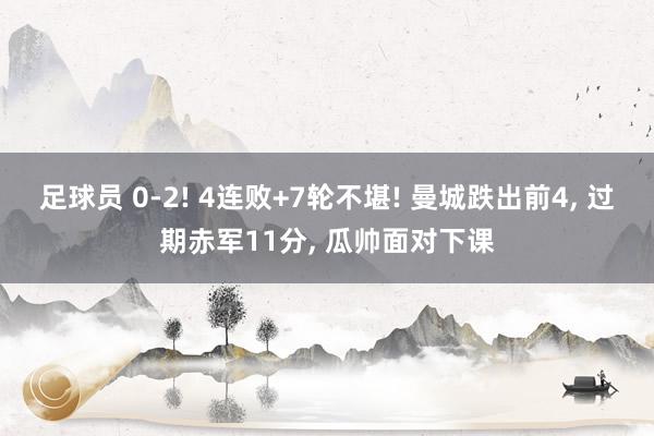 足球员 0-2! 4连败+7轮不堪! 曼城跌出前4, 过期赤军11分, 瓜帅面对下课