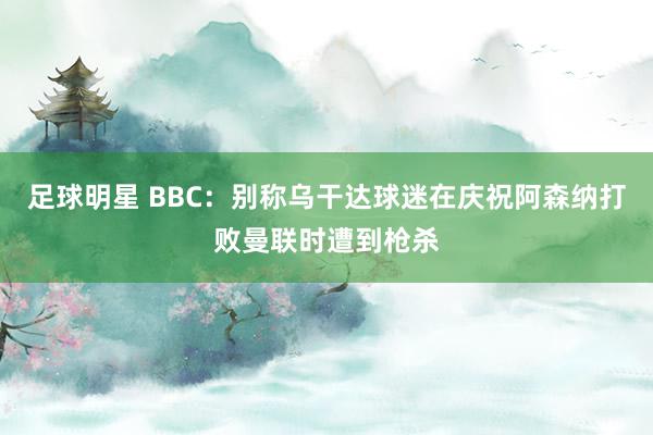 足球明星 BBC：别称乌干达球迷在庆祝阿森纳打败曼联时遭到枪杀