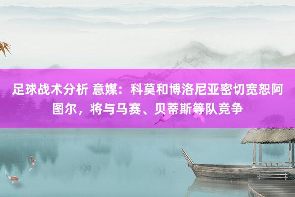 足球战术分析 意媒：科莫和博洛尼亚密切宽恕阿图尔，将与马赛、贝蒂斯等队竞争