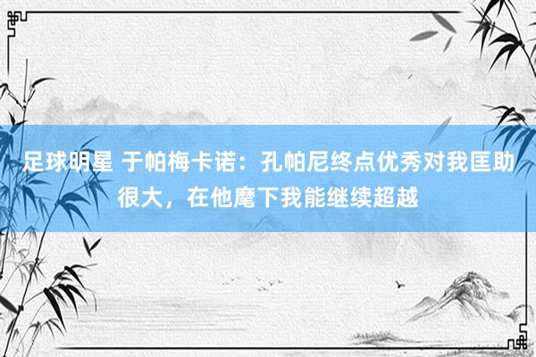 足球明星 于帕梅卡诺：孔帕尼终点优秀对我匡助很大，在他麾下我能继续超越