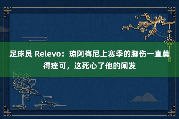 足球员 Relevo：琼阿梅尼上赛季的脚伤一直莫得痊可，这死心了他的阐发