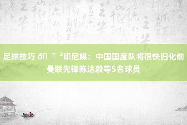 足球技巧 😲印尼媒：中国国度队将很快归化前曼联先锋陈达毅等5名球员