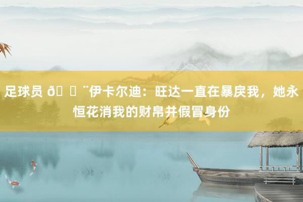 足球员 😨伊卡尔迪：旺达一直在暴戾我，她永恒花消我的财帛并假冒身份