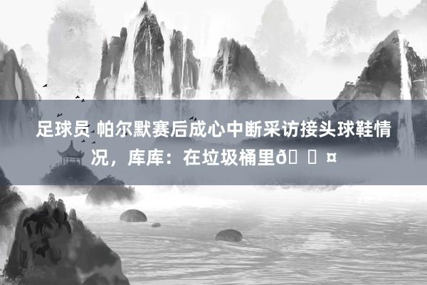 足球员 帕尔默赛后成心中断采访接头球鞋情况，库库：在垃圾桶里😤