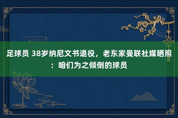 足球员 38岁纳尼文书退役，老东家曼联社媒晒照：咱们为之倾倒的球员