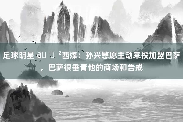 足球明星 😲西媒：孙兴慜愿主动来投加盟巴萨，巴萨很垂青他的商场和告戒