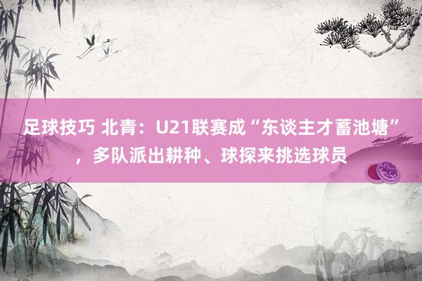 足球技巧 北青：U21联赛成“东谈主才蓄池塘”，多队派出耕种、球探来挑选球员