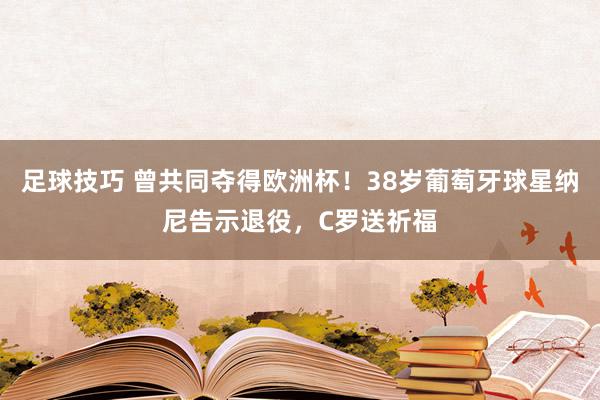 足球技巧 曾共同夺得欧洲杯！38岁葡萄牙球星纳尼告示退役，C罗送祈福