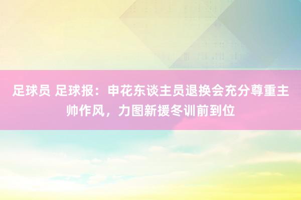 足球员 足球报：申花东谈主员退换会充分尊重主帅作风，力图新援冬训前到位