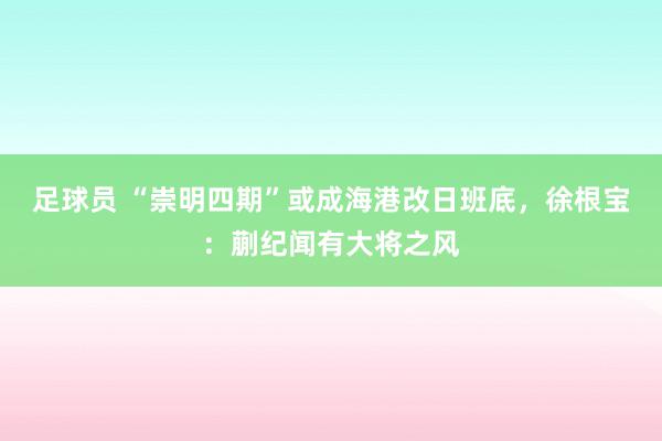 足球员 “崇明四期”或成海港改日班底，徐根宝：蒯纪闻有大将之风