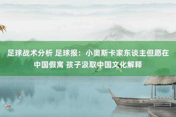 足球战术分析 足球报：小奥斯卡家东谈主但愿在中国假寓 孩子汲取中国文化解释