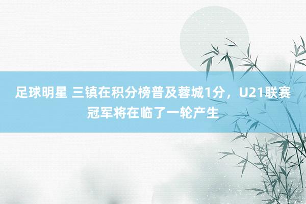 足球明星 三镇在积分榜普及蓉城1分，U21联赛冠军将在临了一轮产生