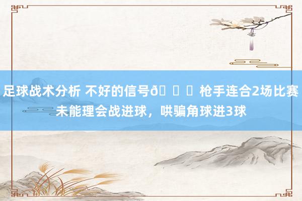 足球战术分析 不好的信号😕枪手连合2场比赛未能理会战进球，哄骗角球进3球