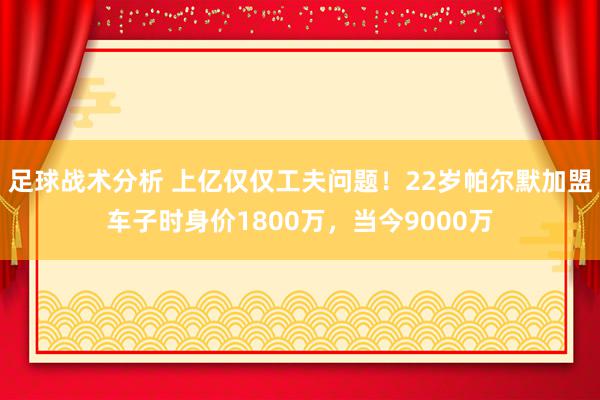 足球战术分析 上亿仅仅工夫问题！22岁帕尔默加盟车子时身价1800万，当今9000万