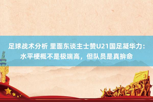 足球战术分析 里面东谈主士赞U21国足凝华力：水平梗概不是极端高，但队员是真拚命