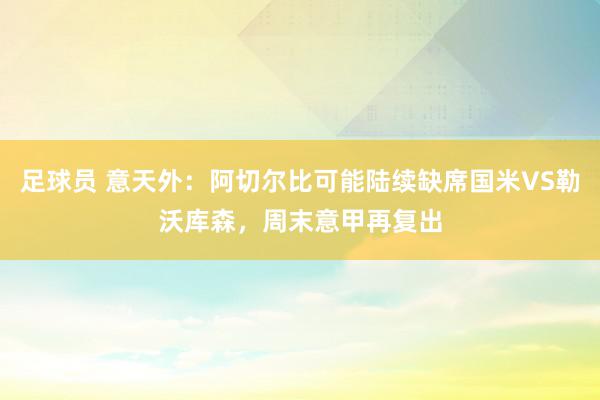 足球员 意天外：阿切尔比可能陆续缺席国米VS勒沃库森，周末意甲再复出