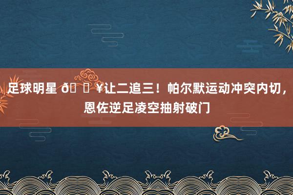 足球明星 💥让二追三！帕尔默运动冲突内切，恩佐逆足凌空抽射破门