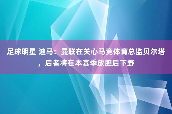 足球明星 迪马：曼联在关心马竞体育总监贝尔塔，后者将在本赛季放胆后下野