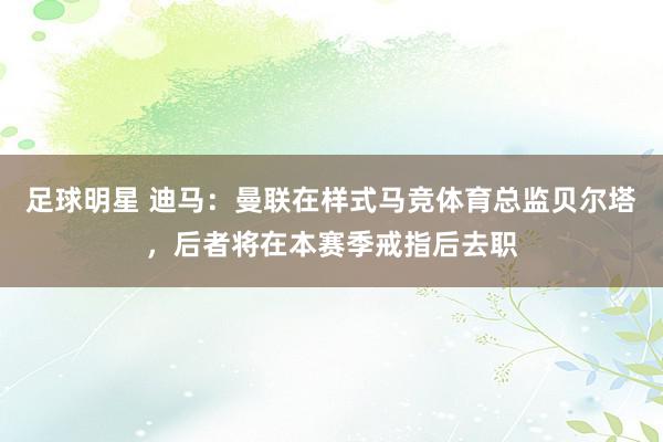 足球明星 迪马：曼联在样式马竞体育总监贝尔塔，后者将在本赛季戒指后去职