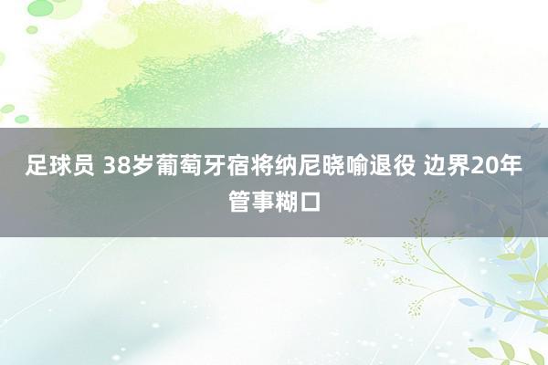 足球员 38岁葡萄牙宿将纳尼晓喻退役 边界20年管事糊口