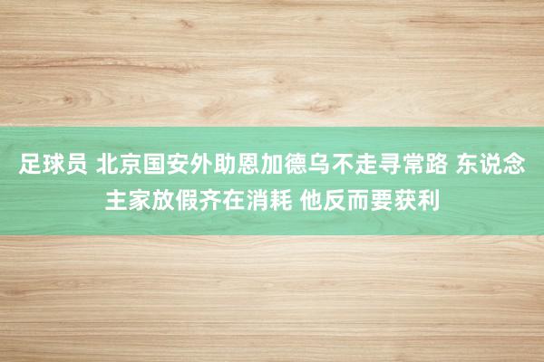 足球员 北京国安外助恩加德乌不走寻常路 东说念主家放假齐在消耗 他反而要获利