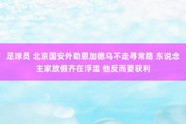 足球员 北京国安外助恩加德乌不走寻常路 东说念主家放假齐在浮滥 他反而要获利