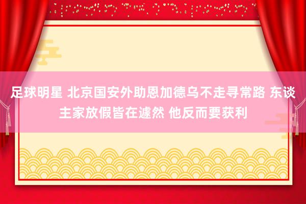 足球明星 北京国安外助恩加德乌不走寻常路 东谈主家放假皆在遽然 他反而要获利