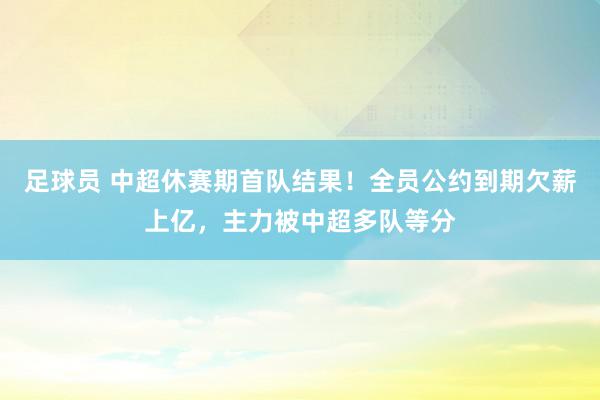 足球员 中超休赛期首队结果！全员公约到期欠薪上亿，主力被中超多队等分