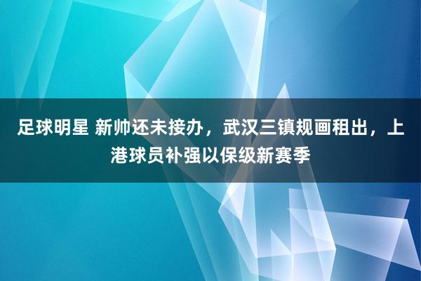 足球明星 新帅还未接办，武汉三镇规画租出，上港球员补强以保级新赛季