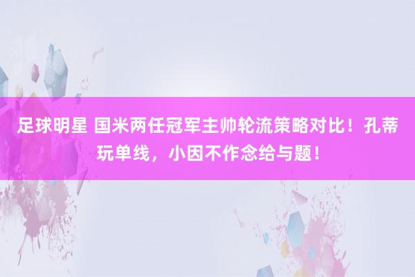 足球明星 国米两任冠军主帅轮流策略对比！孔蒂玩单线，小因不作念给与题！