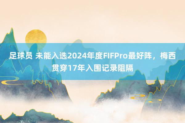 足球员 未能入选2024年度FIFPro最好阵，梅西贯穿17年入围记录阻隔