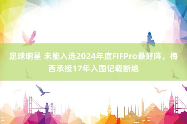 足球明星 未能入选2024年度FIFPro最好阵，梅西承接17年入围记载断绝