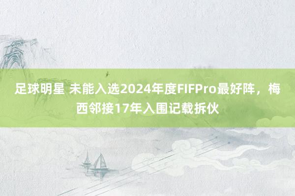 足球明星 未能入选2024年度FIFPro最好阵，梅西邻接17年入围记载拆伙