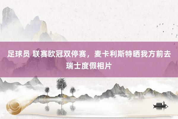 足球员 联赛欧冠双停赛，麦卡利斯特晒我方前去瑞士度假相片